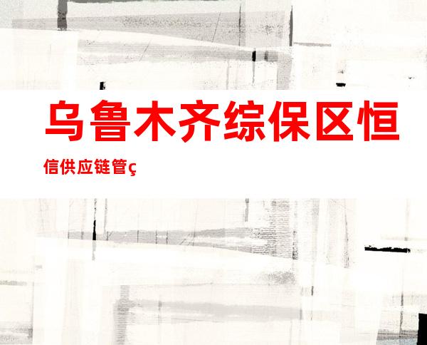 乌鲁木齐综保区恒信供应链管理有限公司