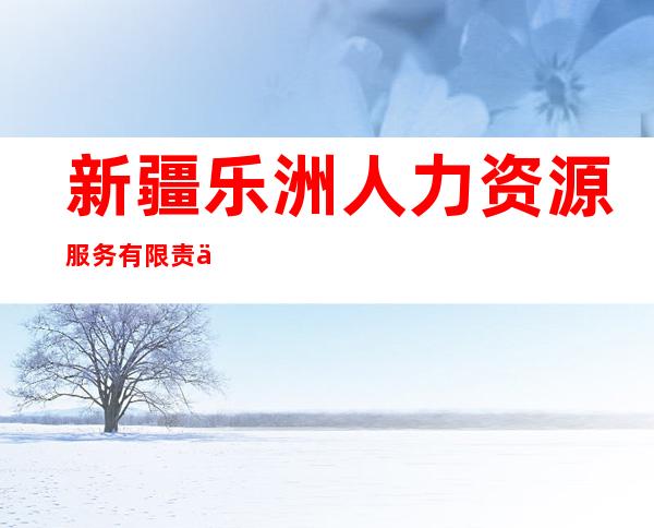 新疆乐洲人力资源服务有限责任公司