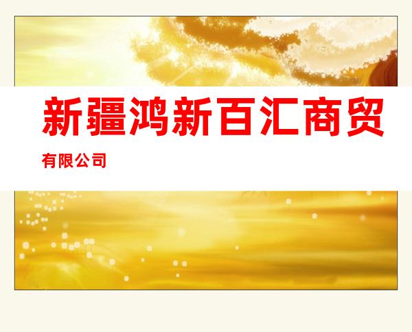 新疆鸿新百汇商贸有限公司