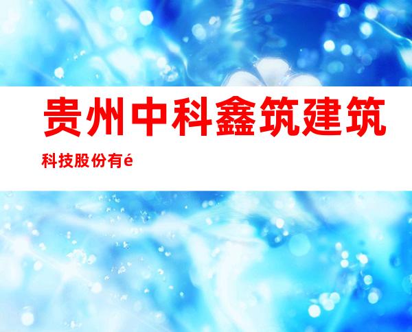 贵州中科鑫筑建筑科技股份有限公司
