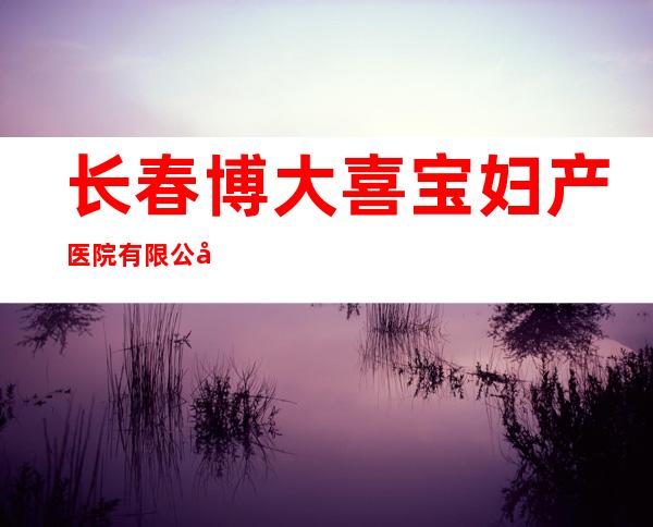 长春博大喜宝妇产医院有限公司