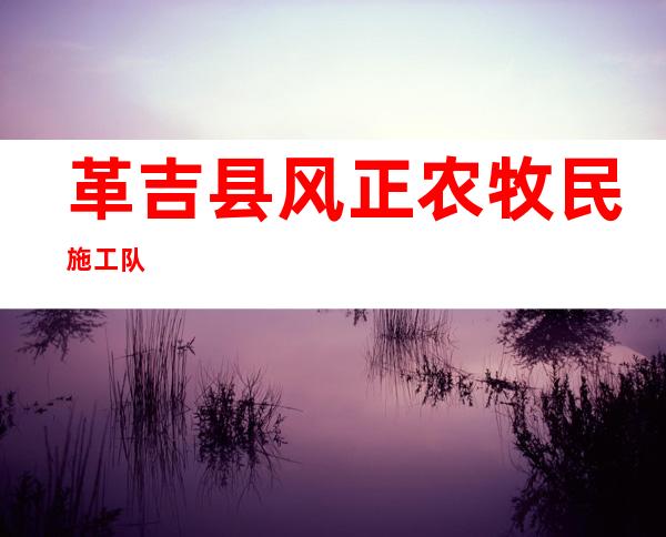 革吉县风正农牧民施工队