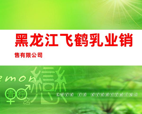 黑龙江飞鹤乳业销售有限公司